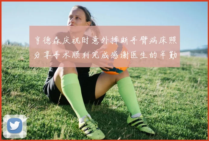 亨德森庆祝时意外摔断手臂病床照分享手术顺利完成感谢医生的辛勤付出