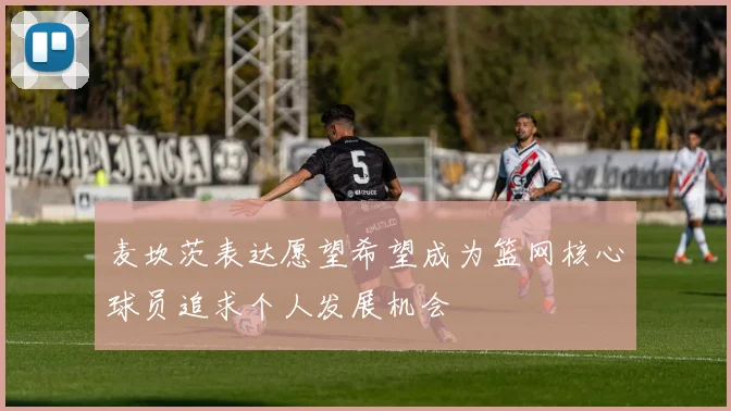 麦坎茨表达愿望希望成为篮网核心球员追求个人发展机会