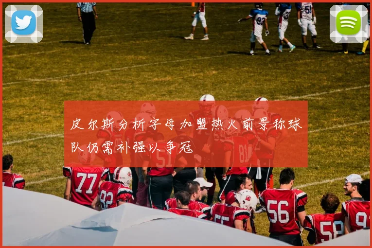 皮尔斯分析字母加盟热火前景称球队仍需补强以争冠