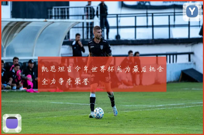 凯恩坦言今年世界杯或为最后机会全力争夺荣誉