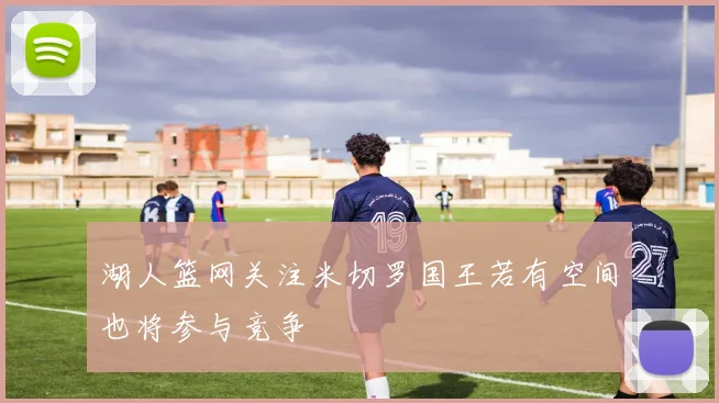 湖人篮网关注米切罗国王若有空间也将参与竞争