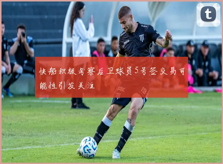 快船积极考察后卫球员5号签交易可能性引发关注