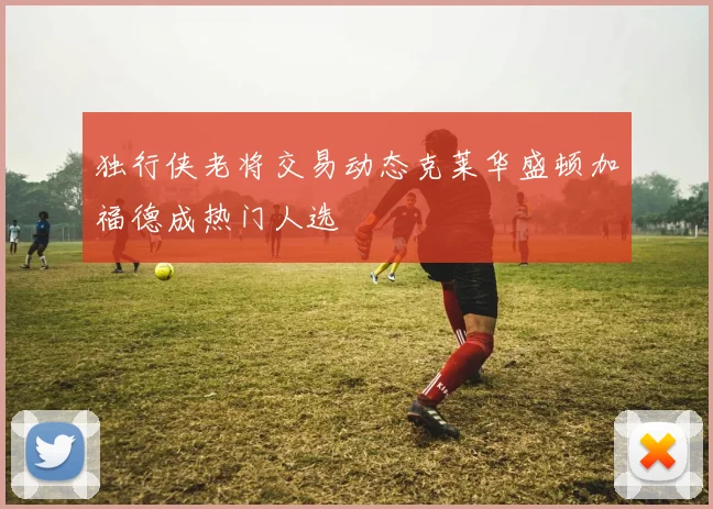 独行侠老将交易动态克莱华盛顿加福德成热门人选