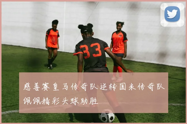 慈善赛皇马传奇队逆转国米传奇队佩佩精彩头球助胜