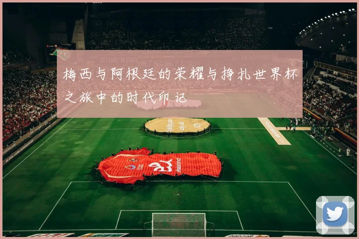 梅西与阿根廷的荣耀与挣扎世界杯之旅中的时代印记