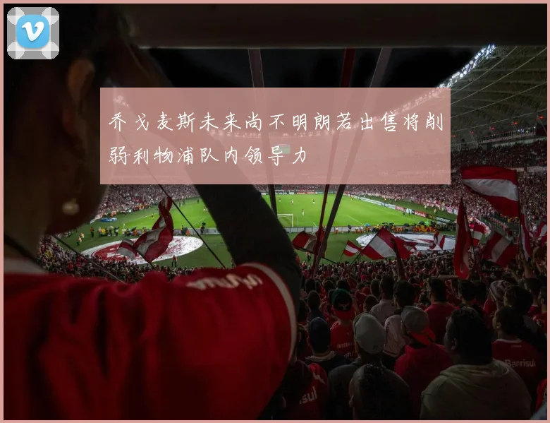 乔戈麦斯未来尚不明朗若出售将削弱利物浦队内领导力