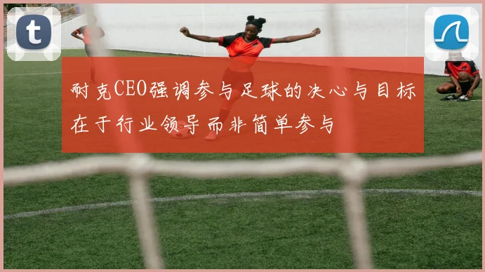 耐克CEO强调参与足球的决心与目标在于行业领导而非简单参与