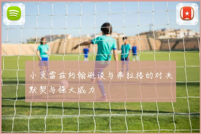 小莫雷兹约翰逊谈与弗拉格的对决默契与强大威力