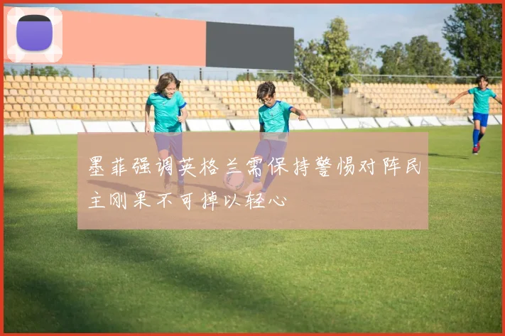 墨菲强调英格兰需保持警惕对阵民主刚果不可掉以轻心